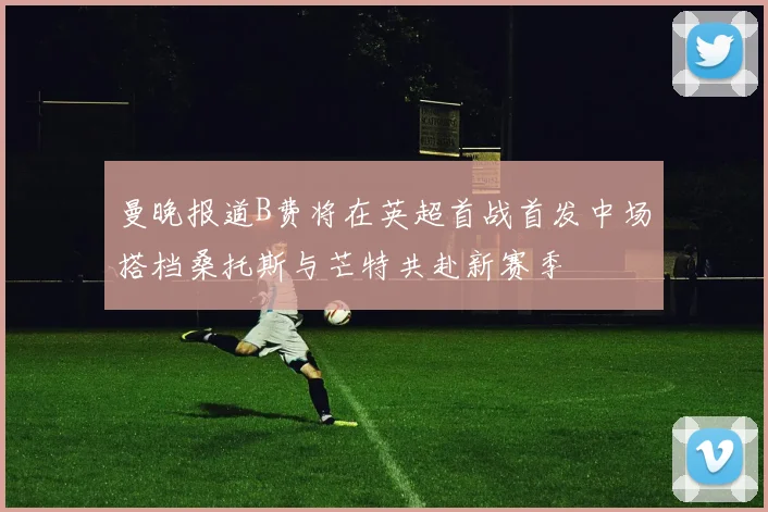 曼晚报道B费将在英超首战首发中场搭档桑托斯与芒特共赴新赛季