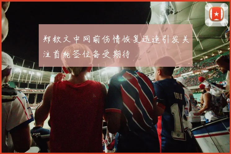 郑钦文中网前伤情恢复迅速引发关注首轮签位备受期待